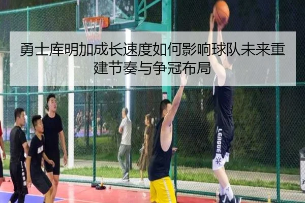 勇士库明加成长速度如何影响球队未来重建节奏与争冠布局