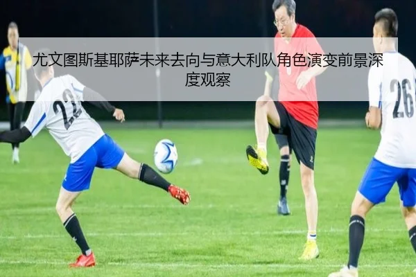 尤文图斯基耶萨未来去向与意大利队角色演变前景深度观察