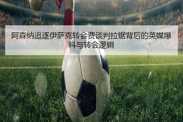 阿森纳追逐伊萨克转会费谈判拉锯背后的英媒爆料与转会逻辑