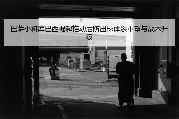 巴萨小将库巴西崛起推动后防出球体系重塑与战术升级