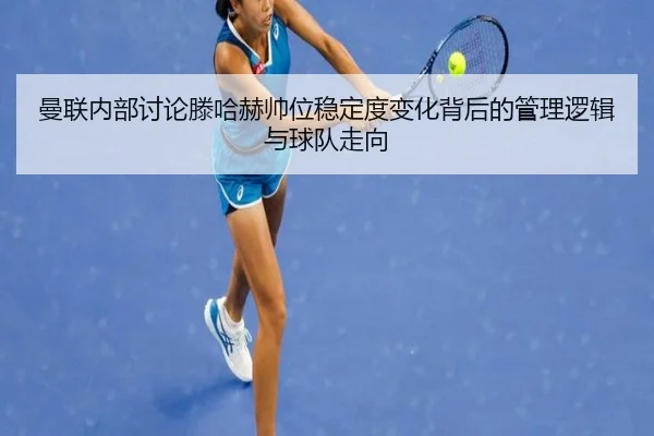 曼联内部讨论滕哈赫帅位稳定度变化背后的管理逻辑与球队走向