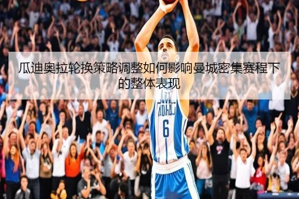 瓜迪奥拉轮换策略调整如何影响曼城密集赛程下的整体表现