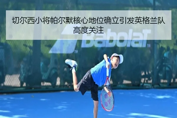 切尔西小将帕尔默核心地位确立引发英格兰队高度关注