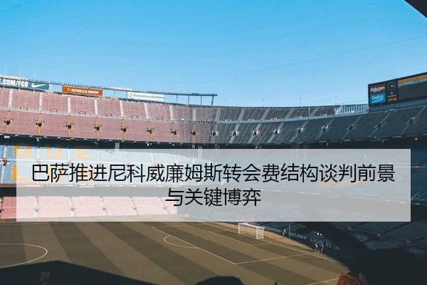 巴萨推进尼科威廉姆斯转会费结构谈判前景与关键博弈