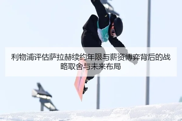 利物浦评估萨拉赫续约年限与薪资博弈背后的战略取舍与未来布局