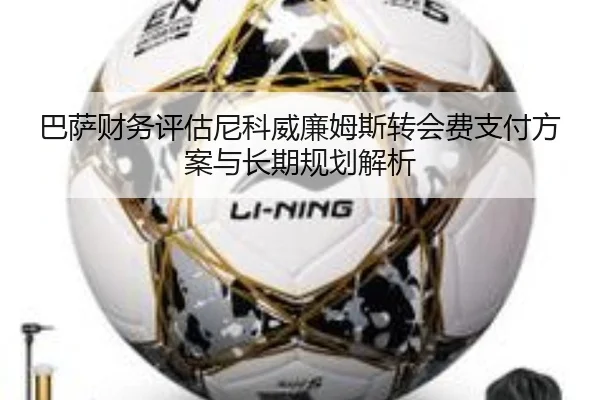 巴萨财务评估尼科威廉姆斯转会费支付方案与长期规划解析