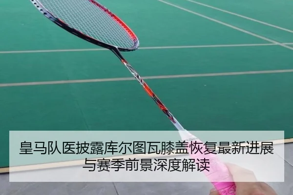 皇马队医披露库尔图瓦膝盖恢复最新进展与赛季前景深度解读