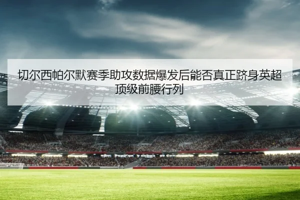 切尔西帕尔默赛季助攻数据爆发后能否真正跻身英超顶级前腰行列