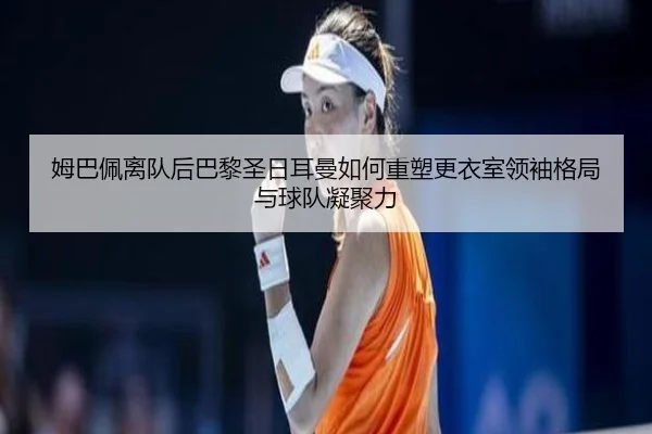 姆巴佩离队后巴黎圣日耳曼如何重塑更衣室领袖格局与球队凝聚力