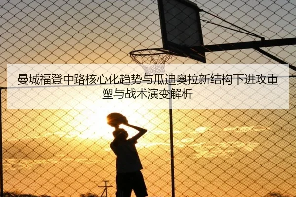 曼城福登中路核心化趋势与瓜迪奥拉新结构下进攻重塑与战术演变解析