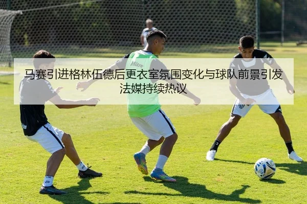 马赛引进格林伍德后更衣室氛围变化与球队前景引发法媒持续热议