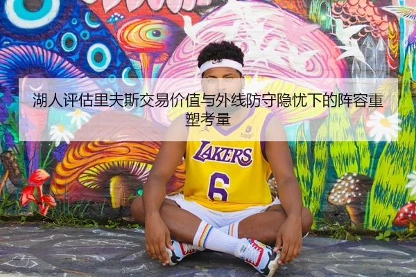 湖人评估里夫斯交易价值与外线防守隐忧下的阵容重塑考量